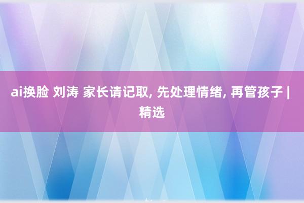 ai换脸 刘涛 家长请记取， 先处理情绪， 再管孩子 | 精选