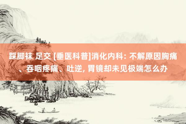 踩脚袜 足交 [垂医科普]消化内科: 不解原因胸痛、吞咽疼痛、吐逆， 胃镜却未见极端怎么办