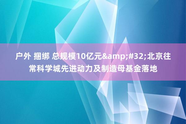 户外 捆绑 总规模10亿元&#32;北京往常科学城先进动力及制造母基金落地