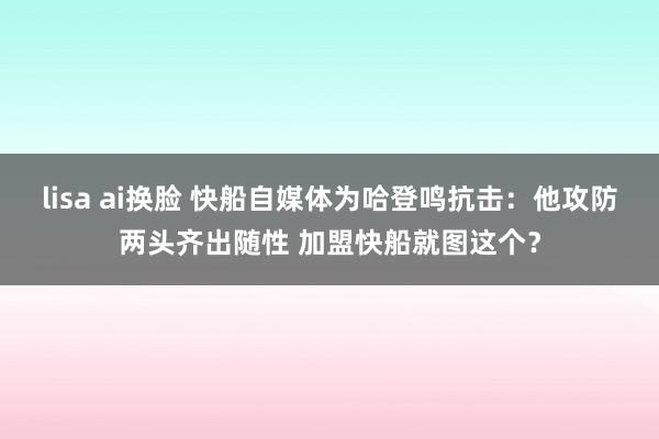 lisa ai换脸 快船自媒体为哈登鸣抗击：他攻防两头齐出随性 加盟快船就图这个？