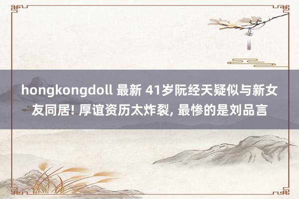 hongkongdoll 最新 41岁阮经天疑似与新女友同居! 厚谊资历太炸裂， 最惨的是刘品言