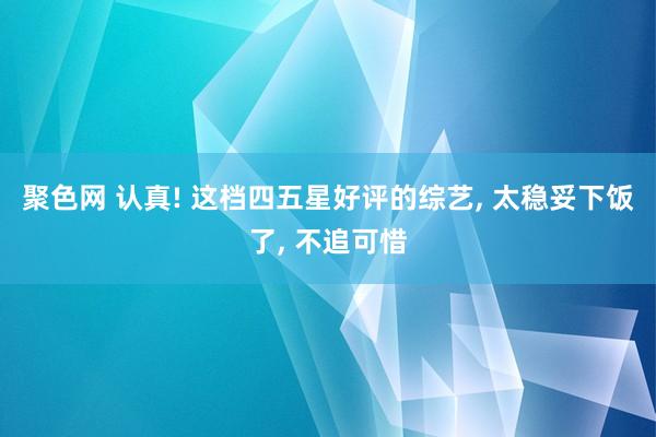 聚色网 认真! 这档四五星好评的综艺， 太稳妥下饭了， 不追可惜