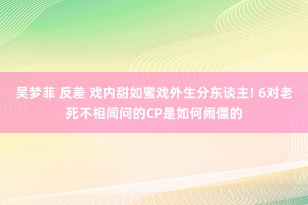 吴梦菲 反差 戏内甜如蜜戏外生分东谈主! 6对老死不相闻问的CP是如何闹僵的