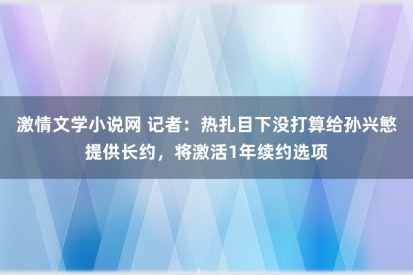 激情文学小说网 记者：热扎目下没打算给孙兴慜提供长约，将激活1年续约选项