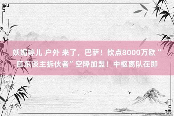 妖媚婷儿 户外 来了，巴萨！钦点8000万欧“巨东谈主拆伙者”空降加盟！中枢离队在即