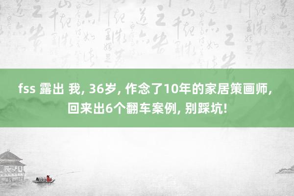 fss 露出 我， 36岁， 作念了10年的家居策画师， 回来出6个翻车案例， 别踩坑!