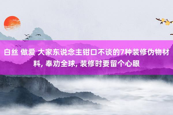 白丝 做爱 大家东说念主钳口不谈的7种装修伪物材料， 奉劝全球， 装修时要留个心眼