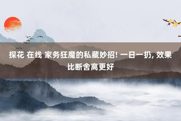 探花 在线 家务狂魔的私藏妙招! 一日一扔， 效果比断舍离更好