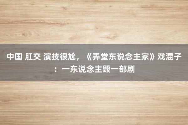 中国 肛交 演技很尬，《弄堂东说念主家》戏混子：一东说念主毁一部剧