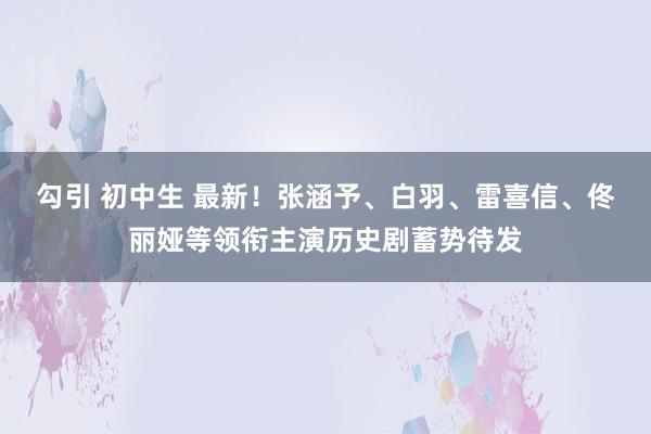 勾引 初中生 最新！张涵予、白羽、雷喜信、佟丽娅等领衔主演历史剧蓄势待发