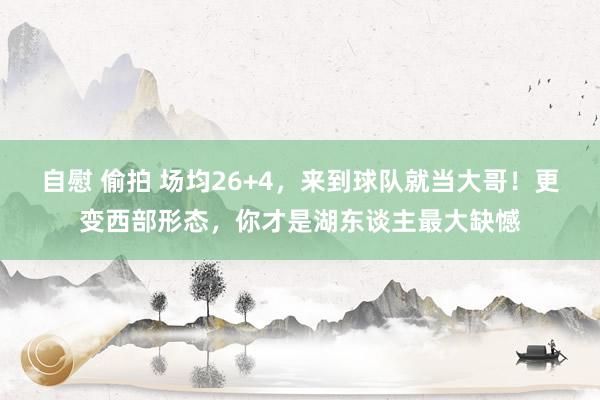 自慰 偷拍 场均26+4，来到球队就当大哥！更变西部形态，你才是湖东谈主最大缺憾