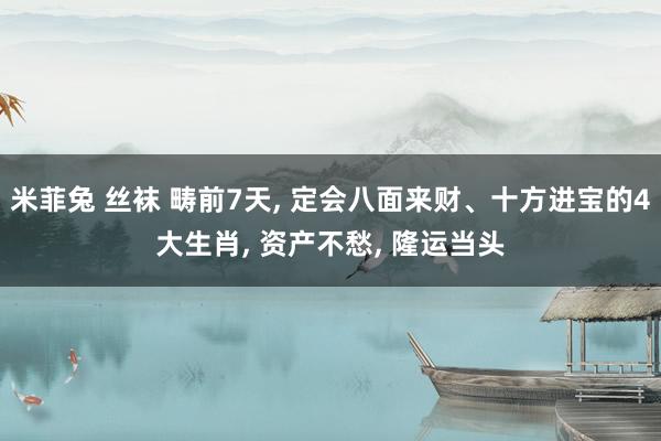 米菲兔 丝袜 畴前7天， 定会八面来财、十方进宝的4大生肖， 资产不愁， 隆运当头