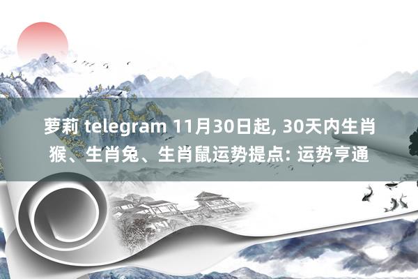 萝莉 telegram 11月30日起， 30天内生肖猴、生肖兔、生肖鼠运势提点: 运势亨通