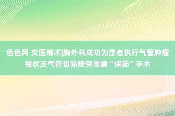 色色网 交医精术|胸外科成功为患者执行气管肿瘤袖状支气管切除隆突重建“保肺”手术