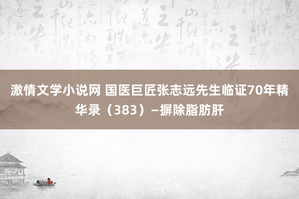 激情文学小说网 国医巨匠张志远先生临证70年精华录（383）—摒除脂肪肝