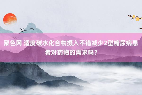 聚色网 适度碳水化合物摄入不错减少2型糖尿病患者对药物的需求吗？