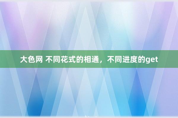 大色网 不同花式的相通，不同进度的get