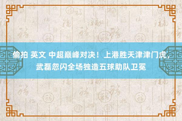 偷拍 英文 中超巅峰对决！上港胜天津津门虎，武磊忽闪全场独造五球助队卫冕