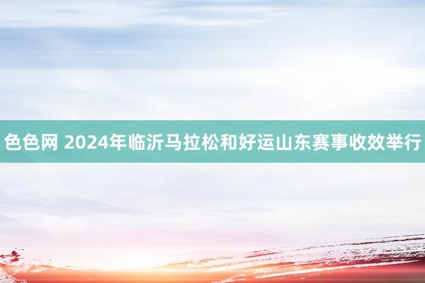 色色网 2024年临沂马拉松和好运山东赛事收效举行