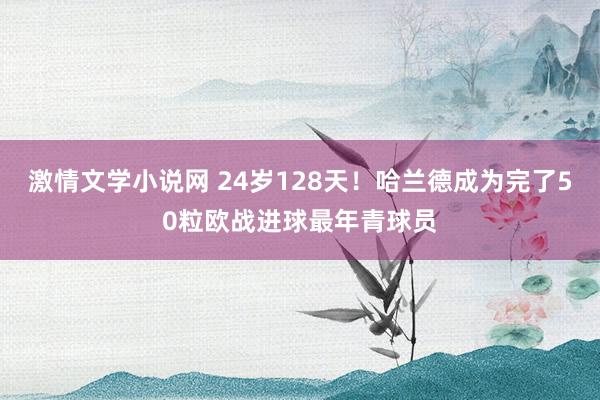 激情文学小说网 24岁128天！哈兰德成为完了50粒欧战进球最年青球员