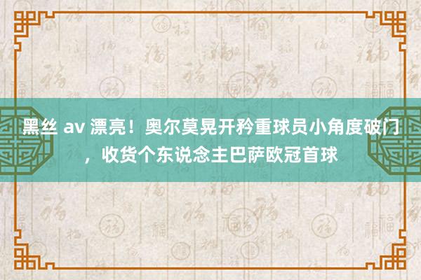 黑丝 av 漂亮！奥尔莫晃开矜重球员小角度破门，收货个东说念主巴萨欧冠首球