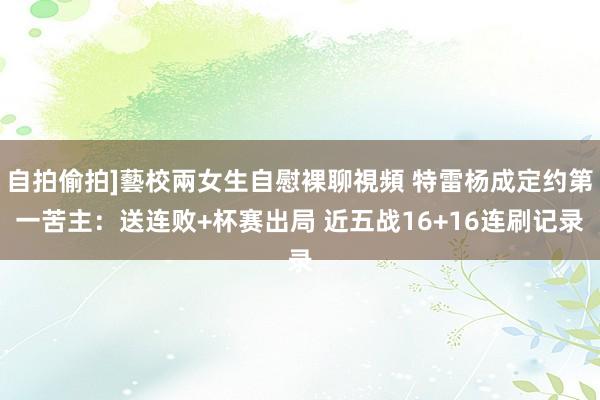 自拍偷拍]藝校兩女生自慰裸聊視頻 特雷杨成定约第一苦主：送连败+杯赛出局 近五战16+16连刷记录