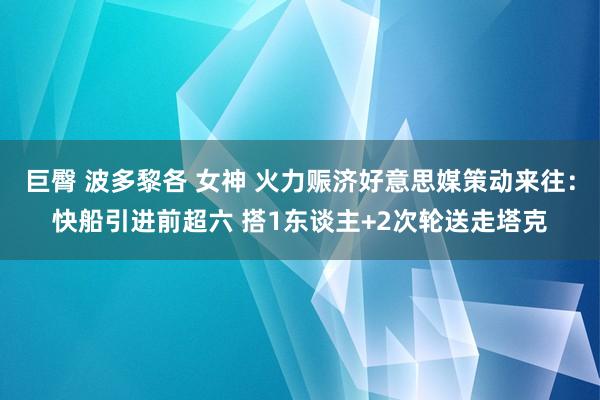 巨臀 波多黎各 女神 火力赈济好意思媒策动来往：快船引进前超六 搭1东谈主+2次轮送走塔克