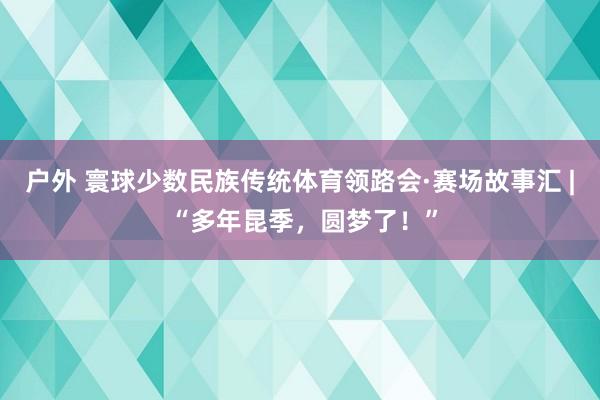 户外 寰球少数民族传统体育领路会·赛场故事汇 | “多年昆季，圆梦了！”