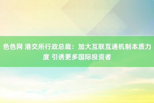 色色网 港交所行政总裁：加大互联互通机制本质力度 引诱更多国际投资者