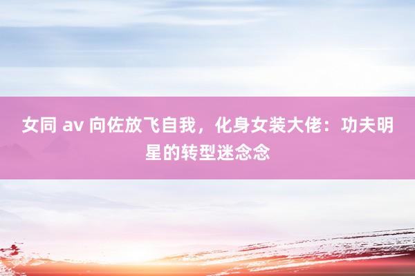 女同 av 向佐放飞自我，化身女装大佬：功夫明星的转型迷念念