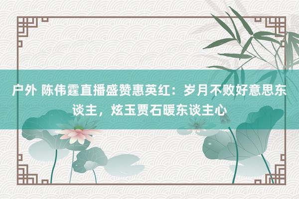 户外 陈伟霆直播盛赞惠英红：岁月不败好意思东谈主，炫玉贾石暖东谈主心