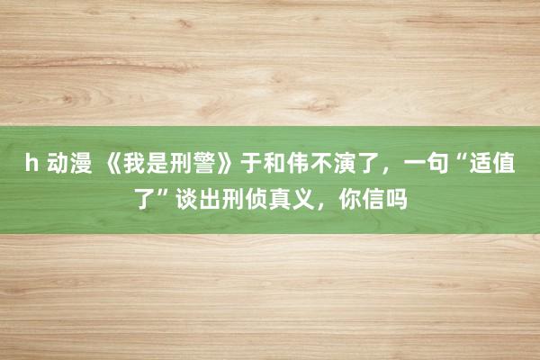 h 动漫 《我是刑警》于和伟不演了，一句“适值了”谈出刑侦真义，你信吗