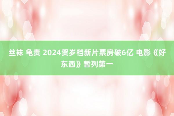 丝袜 龟责 2024贺岁档新片票房破6亿 电影《好东西》暂列第一