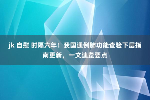 jk 自慰 时隔六年！我国通例肺功能查验下层指南更新，一文速览要点