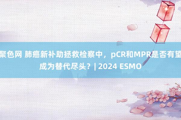 聚色网 肺癌新补助拯救检察中，pCR和MPR是否有望成为替代尽头？| 2024 ESMO