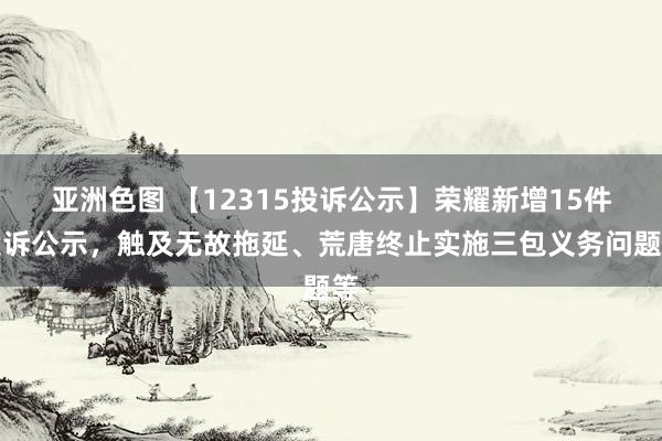 亚洲色图 【12315投诉公示】荣耀新增15件投诉公示，触及无故拖延、荒唐终止实施三包义务问题等