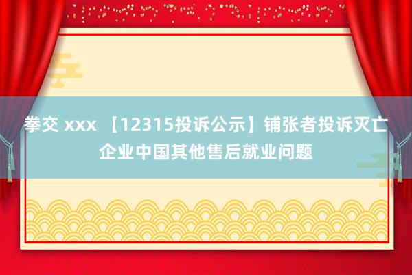 拳交 xxx 【12315投诉公示】铺张者投诉灭亡企业中国其他售后就业问题