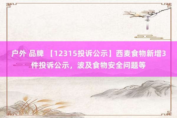 户外 品牌 【12315投诉公示】西麦食物新增3件投诉公示，波及食物安全问题等