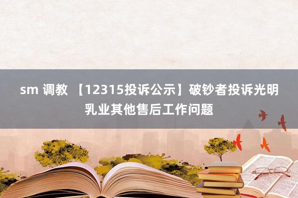 sm 调教 【12315投诉公示】破钞者投诉光明乳业其他售后工作问题