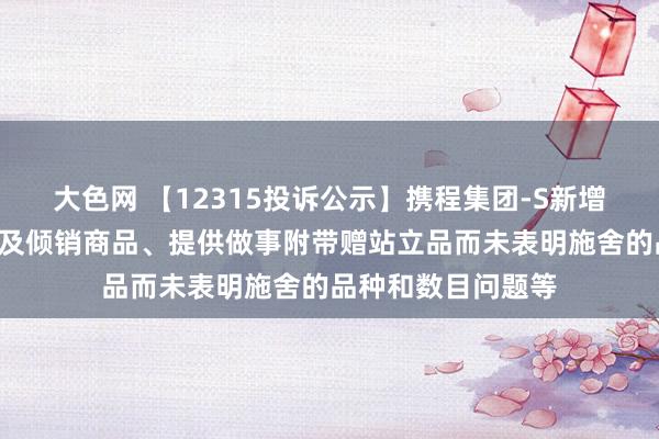 大色网 【12315投诉公示】携程集团-S新增4件投诉公示，触及倾销商品、提供做事附带赠站立品而未表明施舍的品种和数目问题等