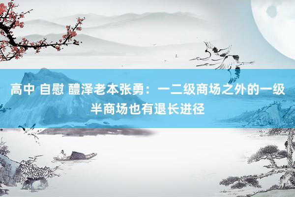 高中 自慰 醴泽老本张勇：一二级商场之外的一级半商场也有退长进径