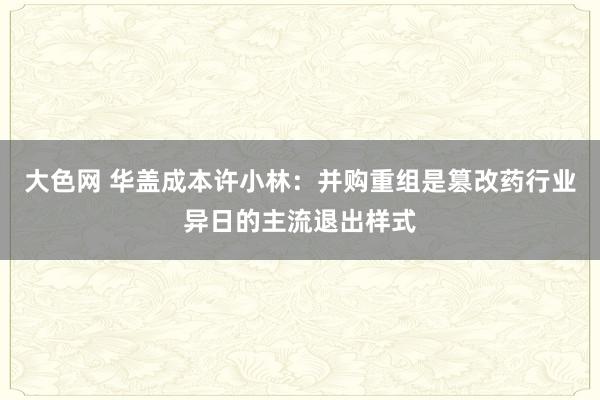 大色网 华盖成本许小林：并购重组是篡改药行业异日的主流退出样式