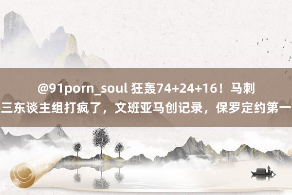 @91porn_soul 狂轰74+24+16！马刺三东谈主组打疯了，文班亚马创记录，保罗定约第一