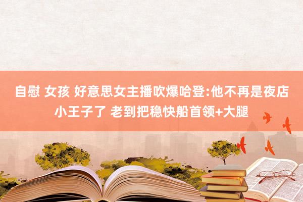 自慰 女孩 好意思女主播吹爆哈登:他不再是夜店小王子了 老到把稳快船首领+大腿