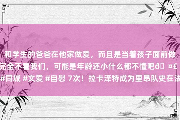 和学生的爸爸在他家做爱，而且是当着孩子面前做爱，太刺激了，孩子完全不看我们，可能是年龄还小什么都不懂吧🤣 #同城 #文爱 #自慰 7次！拉卡泽特成为里昂队史在法甲带帽次数最多的球员