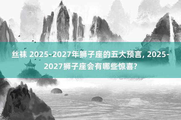 丝袜 2025-2027年狮子座的五大预言， 2025-2027狮子座会有哪些惊喜?