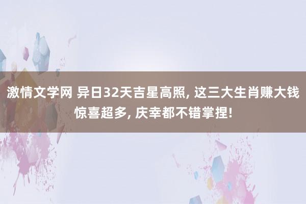 激情文学网 异日32天吉星高照， 这三大生肖赚大钱惊喜超多， 庆幸都不错掌捏!