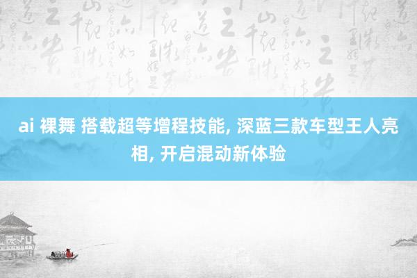 ai 裸舞 搭载超等增程技能， 深蓝三款车型王人亮相， 开启混动新体验