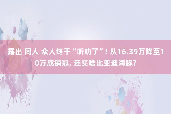 露出 同人 众人终于“听劝了”! 从16.39万降至10万成销冠， 还买啥比亚迪海豚?