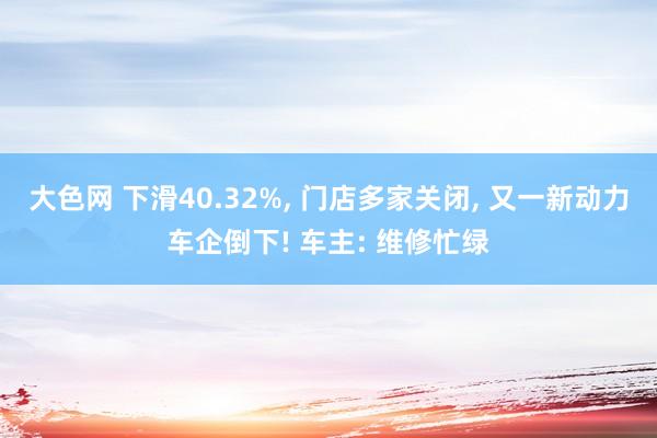 大色网 下滑40.32%， 门店多家关闭， 又一新动力车企倒下! 车主: 维修忙绿